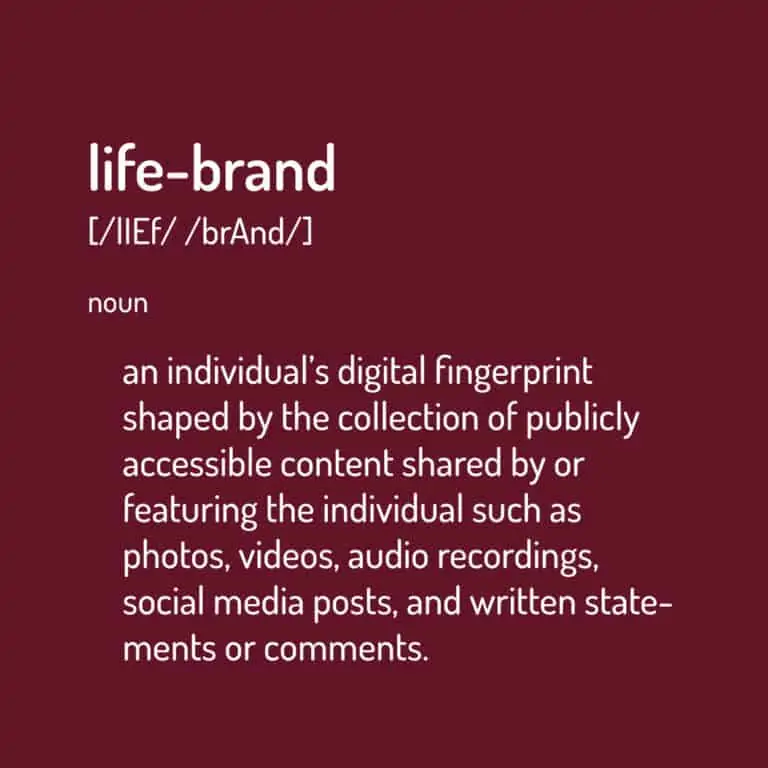Life Brand: an individual’s digital fingerprint shaped by the collection of publicly accessible content shared by or featuring the individual such as photos, videos, audio recordings, social media posts, and written statements or comments.
